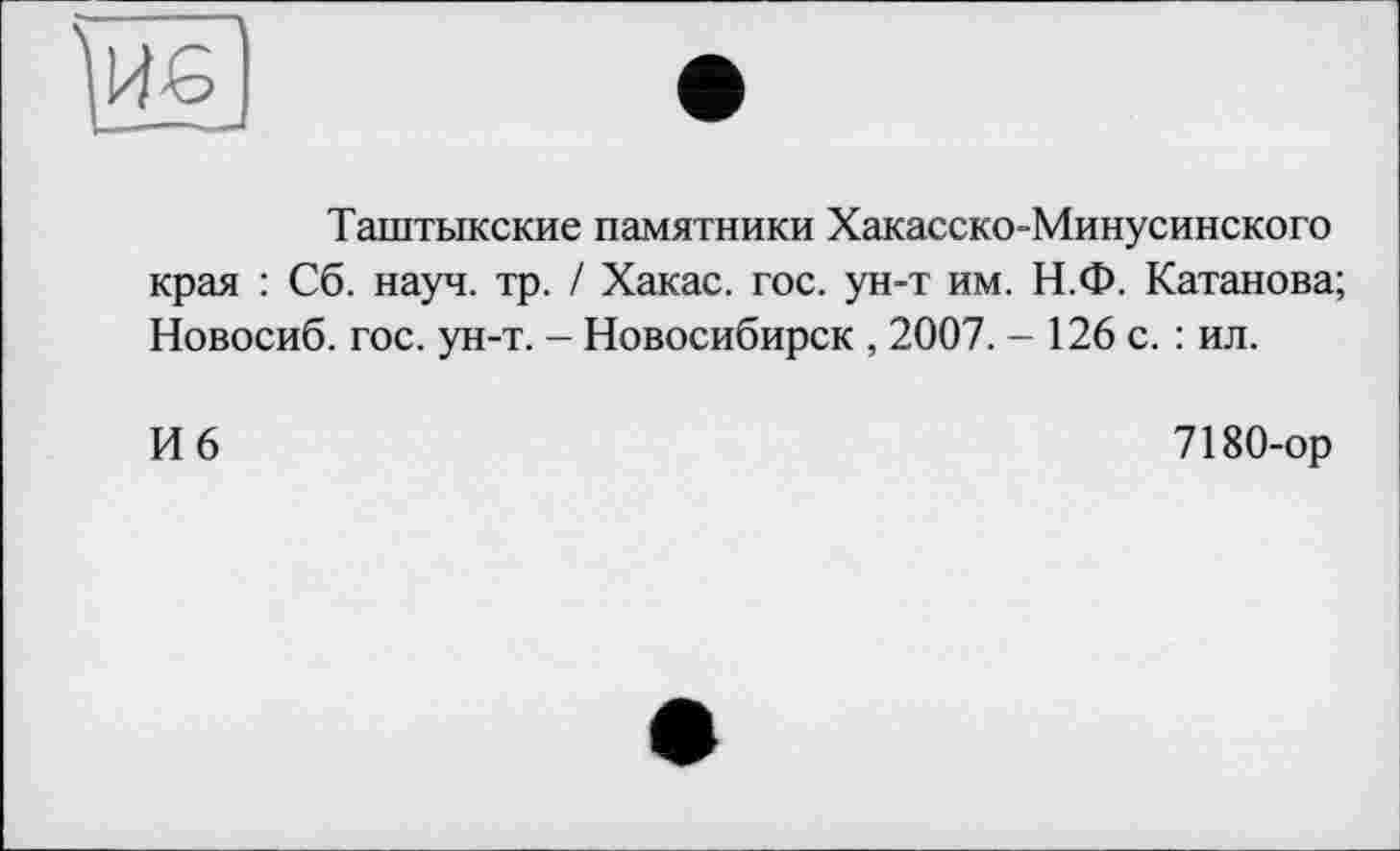 ﻿Таштыкские памятники Хакасско-Минусинского края : Сб. науч. тр. / Хакас, гос. ун-т им. Н.Ф. Катанова; Новосиб. гос. ун-т. - Новосибирск , 2007. - 126 с. : ил.
И 6
7180-ор